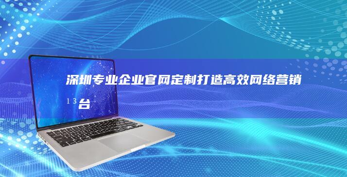 深圳专业企业官网定制：打造高效网络营销平台