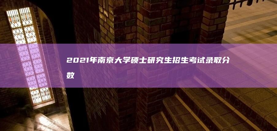 2021年南京大学硕士研究生招生考试录取分数线及解析